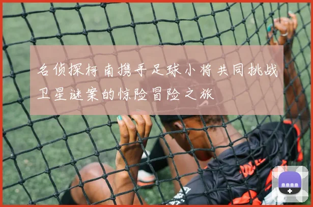 名侦探柯南携手足球小将共同挑战卫星谜案的惊险冒险之旅