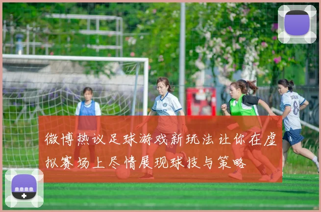 微博热议足球游戏新玩法让你在虚拟赛场上尽情展现球技与策略