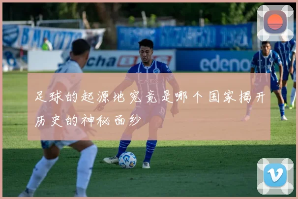 足球的起源地究竟是哪个国家揭开历史的神秘面纱
