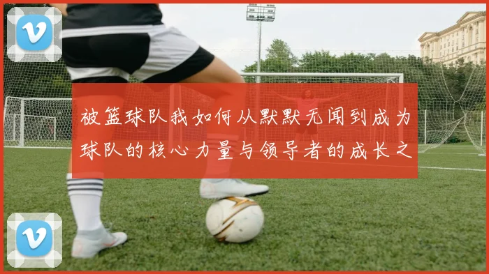 被篮球队我如何从默默无闻到成为球队的核心力量与领导者的成长之路