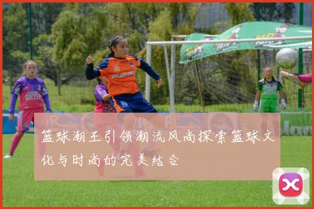 篮球潮王引领潮流风尚探索篮球文化与时尚的完美结合
