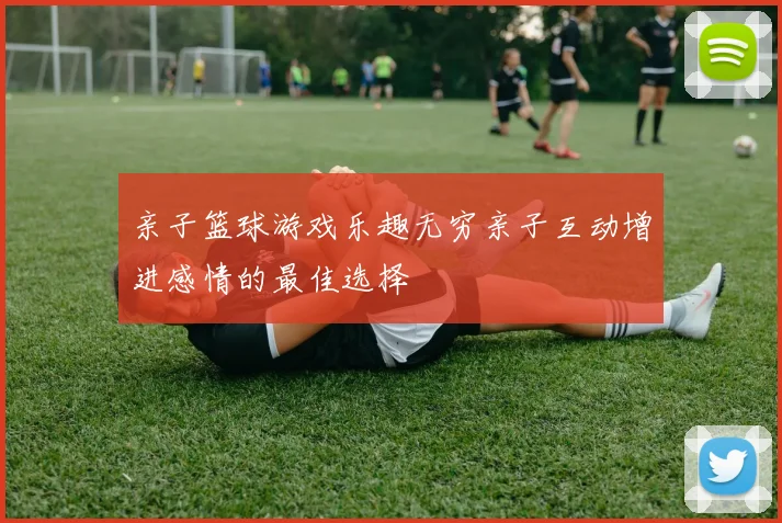 亲子篮球游戏乐趣无穷亲子互动增进感情的最佳选择